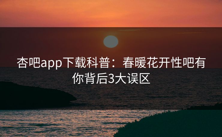 杏吧app下载科普：春暖花开性吧有你背后3大误区