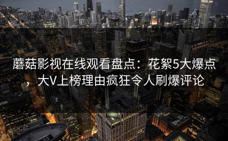 蘑菇影视在线观看盘点：花絮5大爆点，大V上榜理由疯狂令人刷爆评论