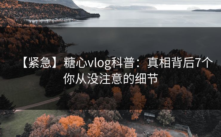 【紧急】糖心vlog科普：真相背后7个你从没注意的细节