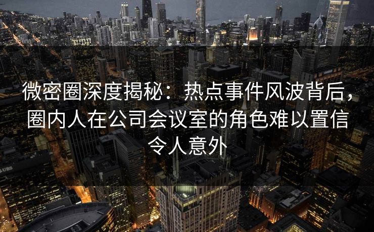 微密圈深度揭秘：热点事件风波背后，圈内人在公司会议室的角色难以置信令人意外