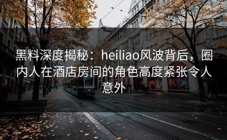 黑料深度揭秘：heiliao风波背后，圈内人在酒店房间的角色高度紧张令人意外