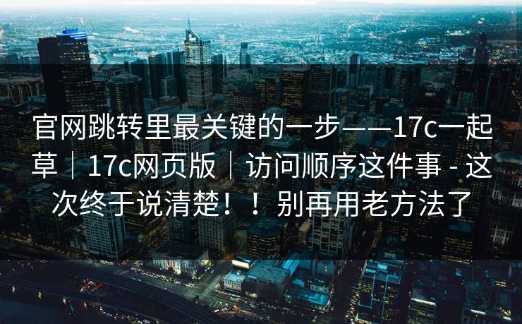 官网跳转里最关键的一步——17c一起草｜17c网页版｜访问顺序这件事 - 这次终于说清楚！！别再用老方法了