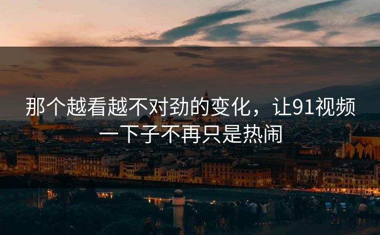 那个越看越不对劲的变化，让91视频一下子不再只是热闹