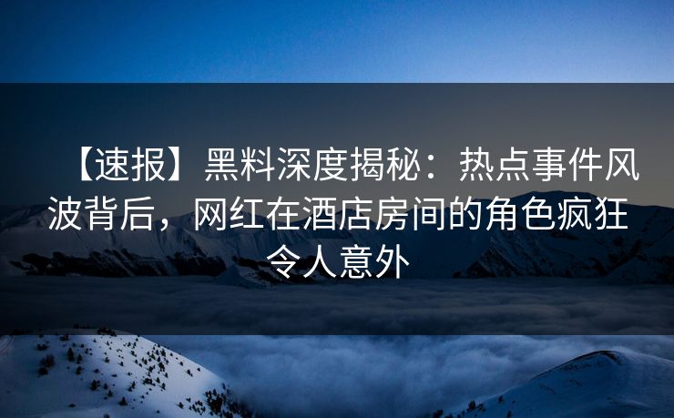 【速报】黑料深度揭秘：热点事件风波背后，网红在酒店房间的角色疯狂令人意外