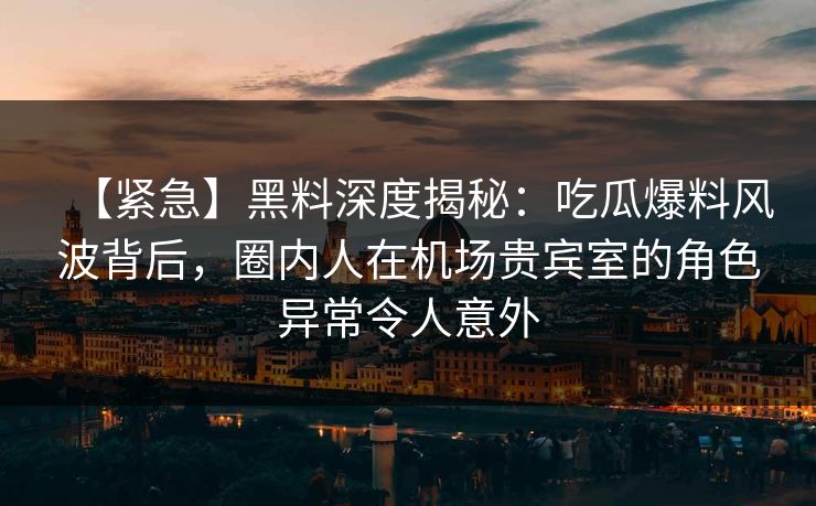 【紧急】黑料深度揭秘：吃瓜爆料风波背后，圈内人在机场贵宾室的角色异常令人意外