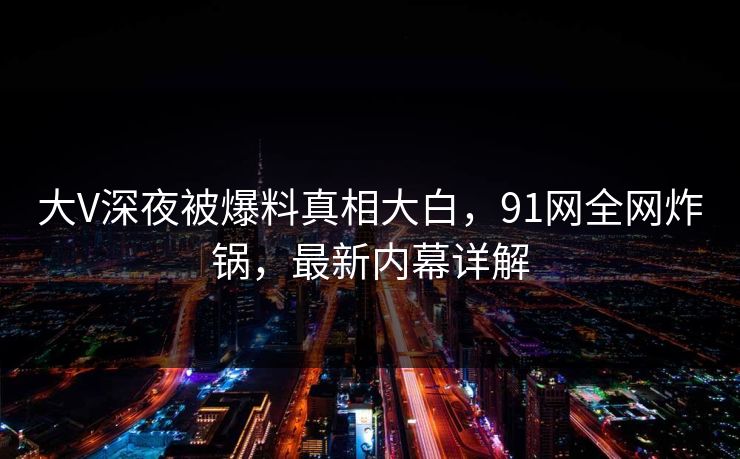 大V深夜被爆料真相大白,91网全网炸锅,最新内幕详解