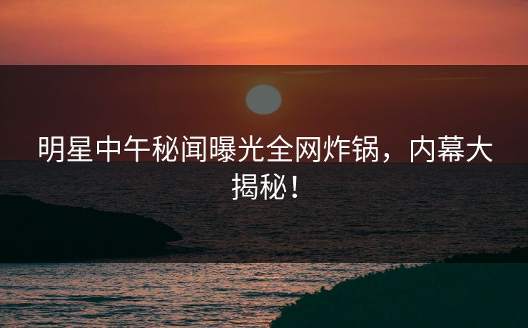 明星中午秘闻曝光全网炸锅，内幕大揭秘！