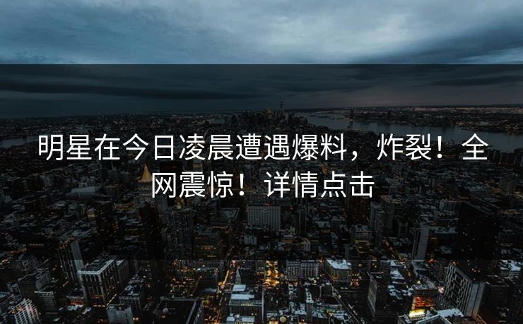 明星在今日凌晨遭遇爆料，炸裂！全网震惊！详情点击