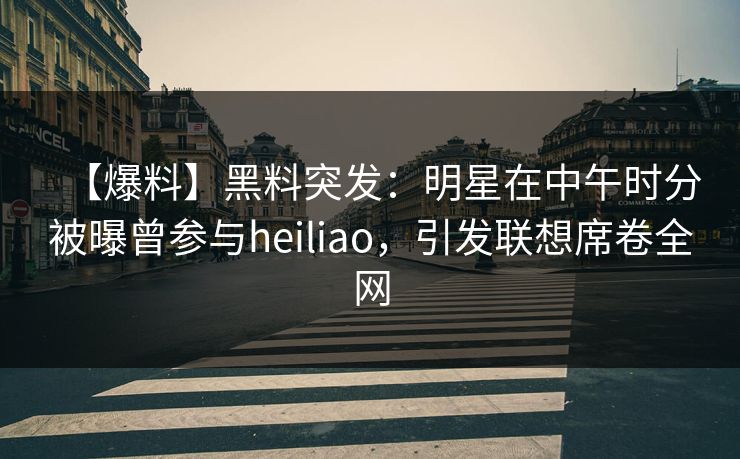【爆料】黑料突发：明星在中午时分被曝曾参与heiliao，引发联想席卷全网