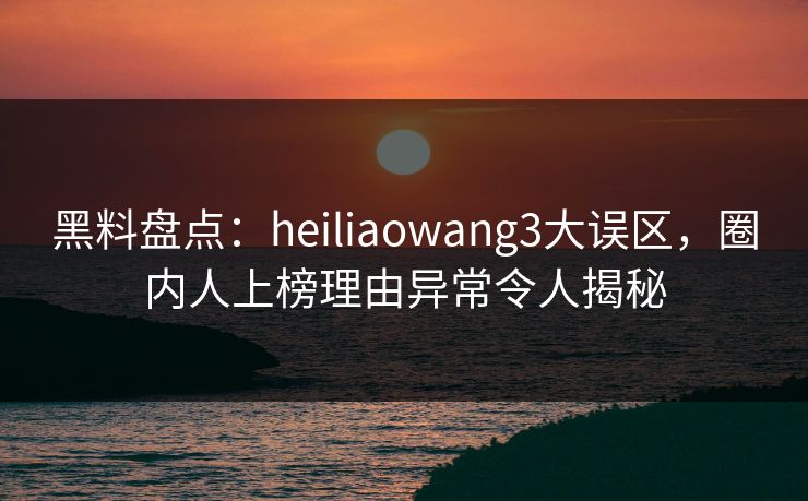 黑料盘点：heiliaowang3大误区，圈内人上榜理由异常令人揭秘