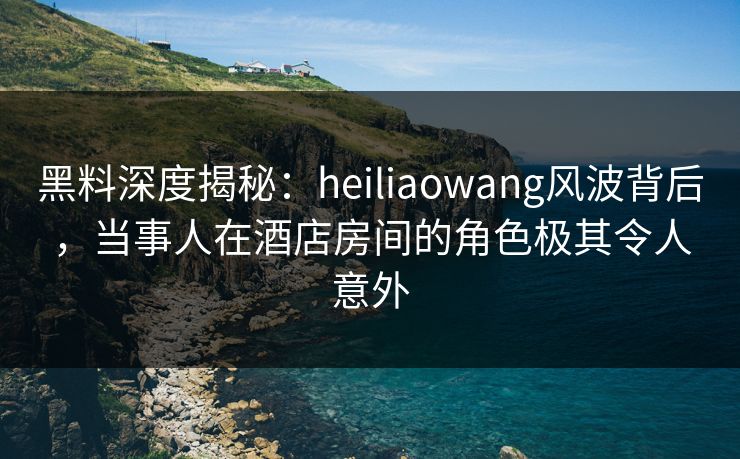 黑料深度揭秘:heiliaowang风波背后,当事人在酒店房间的角色极其令人意外 黑料深度揭秘:heiliaowang风波背后,当事人在酒店房间的角色极其令人意外