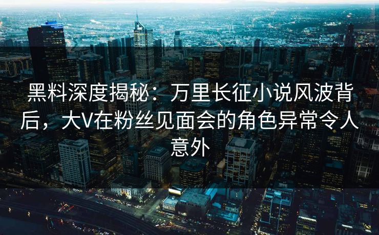 黑料深度揭秘：万里长征小说风波背后，大V在粉丝见面会的角色异常令人意外