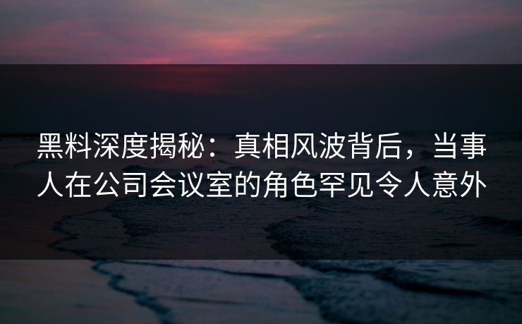 黑料深度揭秘:真相风波背后,当事人在公司会议室的角色罕见令人意外 黑料深度揭秘:真相风波背后,当事人在公司会议室的角色罕见令人意外