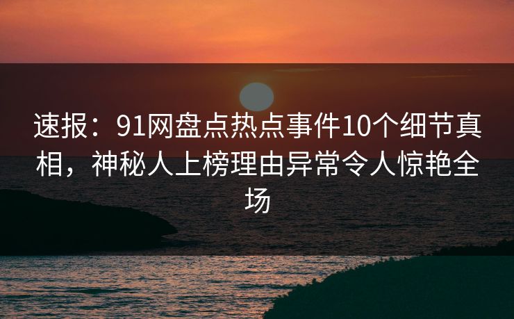 速报:91网盘点热点事件10个细节真相,神秘人上榜理由异常令人惊艳全场