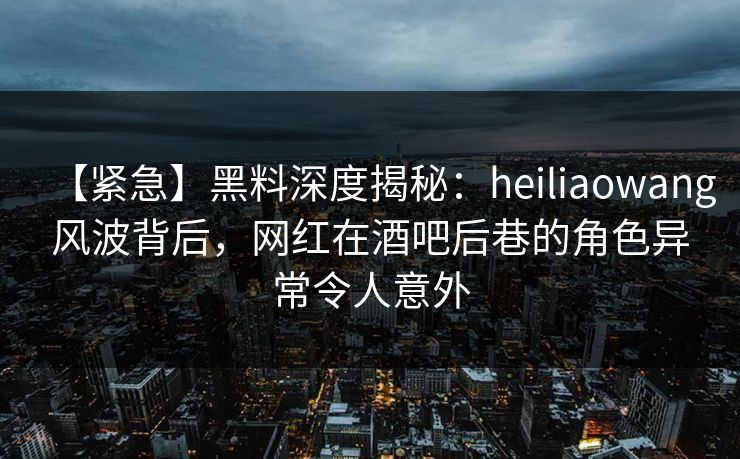 【紧急】黑料深度揭秘:heiliaowang风波背后,网红在酒吧后巷的角色异常令人意外