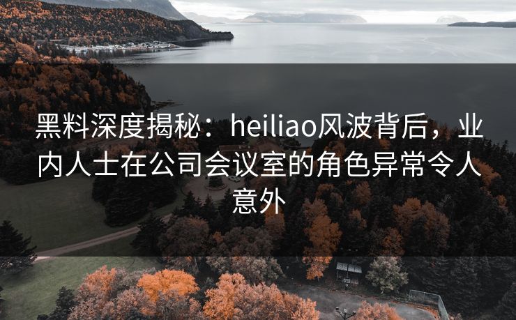 黑料深度揭秘:heiliao风波背后,业内人士在公司会议室的角色异常令人意外
