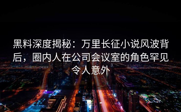 黑料深度揭秘：万里长征小说风波背后，圈内人在公司会议室的角色罕见令人意外