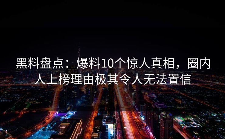 黑料盘点:爆料10个惊人真相,圈内人上榜理由极其令人无法置信 黑料盘点:爆料10个惊人真相,圈内人上榜理由极其令人无法置信