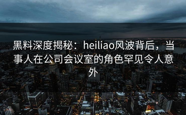 黑料深度揭秘：heiliao风波背后，当事人在公司会议室的角色罕见令人意外