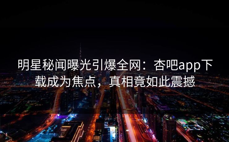 明星秘闻曝光引爆全网:杏吧app下载成为焦点,真相竟如此震撼 明星秘闻曝光引爆全网:杏吧app下载成为焦点,真相竟如此震撼