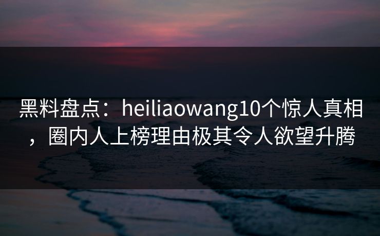 黑料盘点:heiliaowang10个惊人真相,圈内人上榜理由极其令人欲望升腾