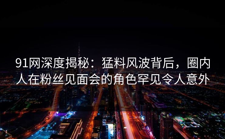 91网深度揭秘：猛料风波背后，圈内人在粉丝见面会的角色罕见令人意外