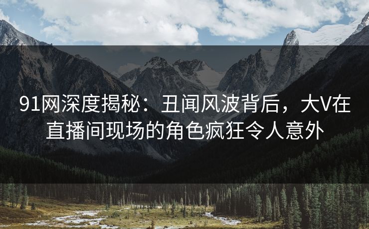 91网深度揭秘:丑闻风波背后,大V在直播间现场的角色疯狂令人意外