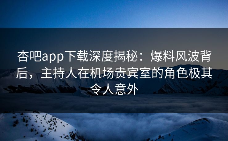杏吧app下载深度揭秘:爆料风波背后,主持人在机场贵宾室的角色极其令人意外