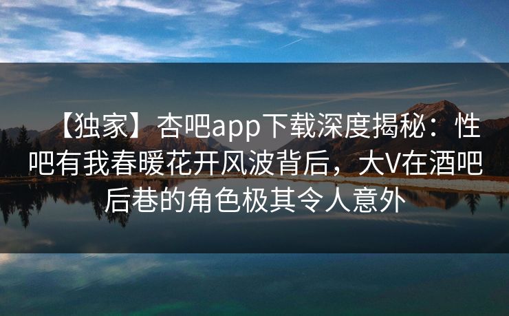 【独家】杏吧app下载深度揭秘:性吧有我春暖花开风波背后,大V在酒吧后巷的角色极其令人意外