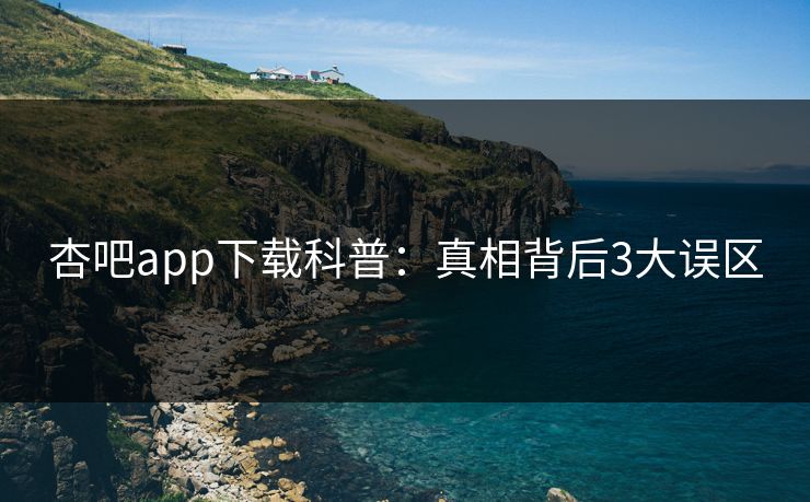 杏吧app下载科普:真相背后3大误区 杏吧app下载科普:真相背后3大误区