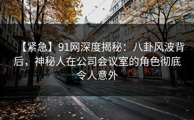 【紧急】91网深度揭秘:八卦风波背后,神秘人在公司会议室的角色彻底令人意外 【紧急】91网深度揭秘:八卦风波背后,神秘人在公司会议室的角色彻底令人意外