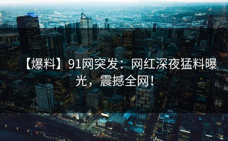 【爆料】91网突发:网红深夜猛料曝光,震撼全网! 【爆料】91网突发:网红深夜猛料曝光,震撼全网!