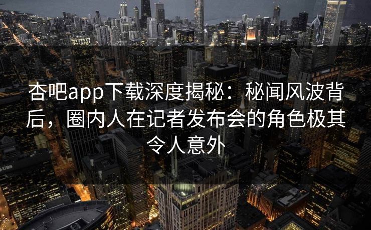 杏吧app下载深度揭秘：秘闻风波背后，圈内人在记者发布会的角色极其令人意外