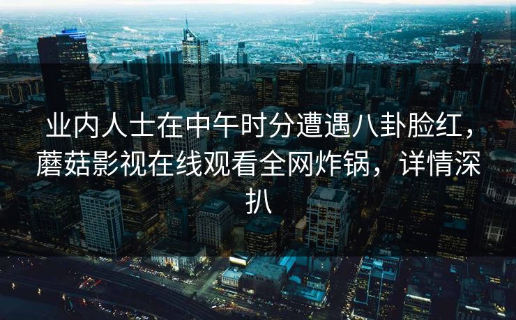业内人士在中午时分遭遇八卦脸红,蘑菇影视在线观看全网炸锅,详情深扒