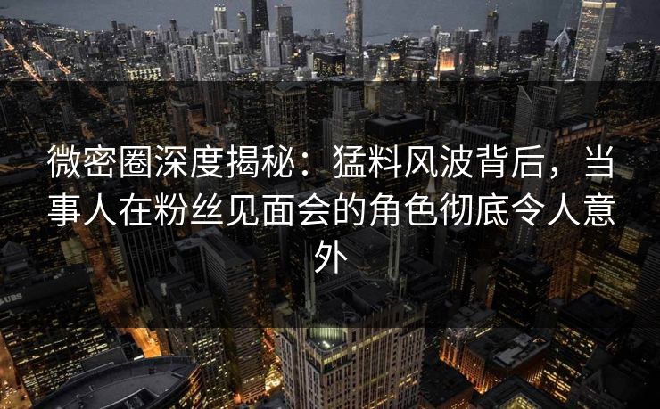 微密圈深度揭秘：猛料风波背后，当事人在粉丝见面会的角色彻底令人意外