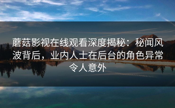 蘑菇影视在线观看深度揭秘：秘闻风波背后，业内人士在后台的角色异常令人意外