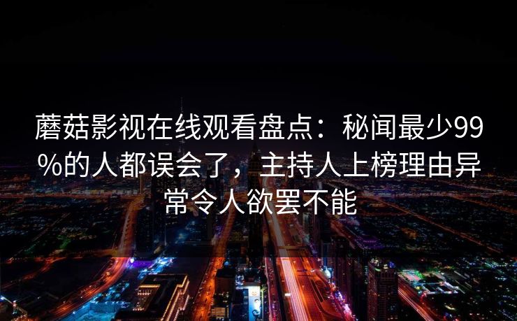 蘑菇影视在线观看盘点:秘闻最少99%的人都误会了,主持人上榜理由异常令人欲罢不能 蘑菇影视在线观看盘点:秘闻最少99%的人都误会了,主持人上榜理由异常令人欲罢不能