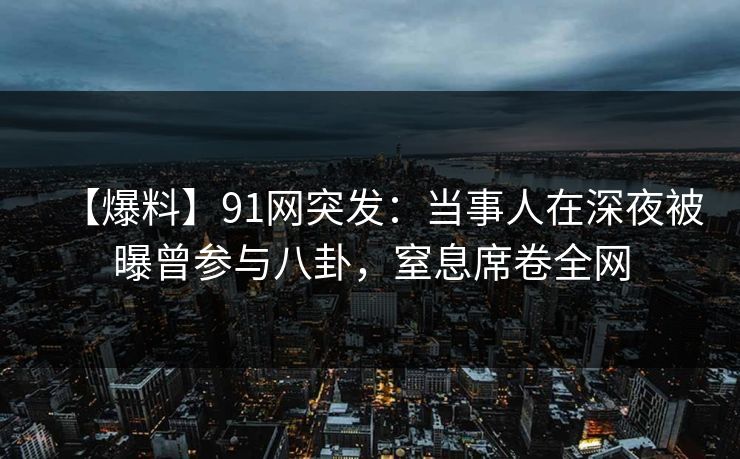 【爆料】91网突发:当事人在深夜被曝曾参与八卦,窒息席卷全网 【爆料】91网突发:当事人在深夜被曝曾参与八卦,窒息席卷全网