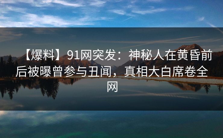 【爆料】91网突发：神秘人在黄昏前后被曝曾参与丑闻，真相大白席卷全网
