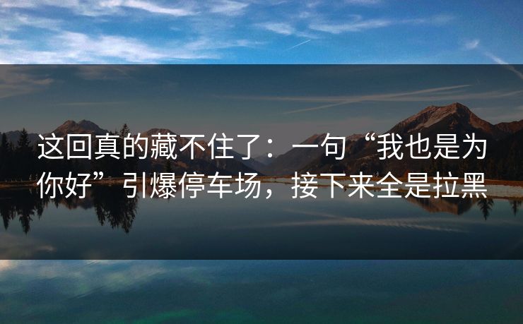 这回真的藏不住了：一句“我也是为你好”引爆停车场，接下来全是拉黑