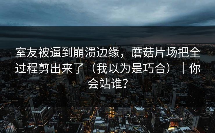 室友被逼到崩溃边缘，蘑菇片场把全过程剪出来了（我以为是巧合）｜你会站谁？