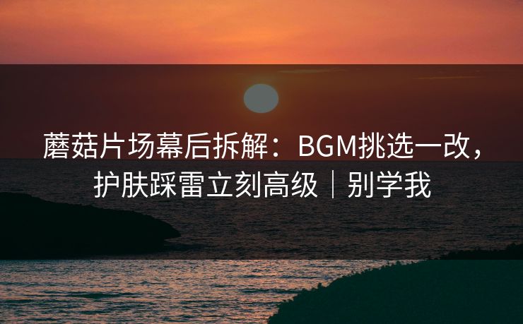 蘑菇片场幕后拆解：BGM挑选一改，护肤踩雷立刻高级｜别学我
