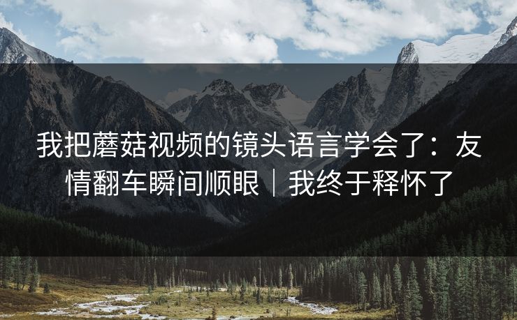 我把蘑菇视频的镜头语言学会了：友情翻车瞬间顺眼｜我终于释怀了