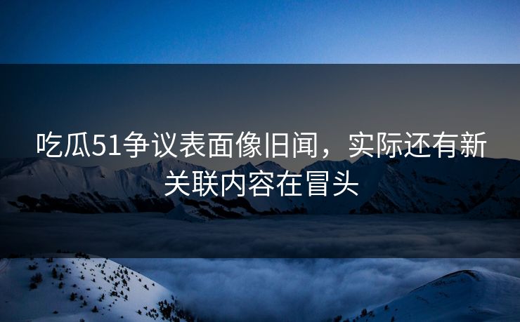 吃瓜51争议表面像旧闻,实际还有新关联内容在冒头